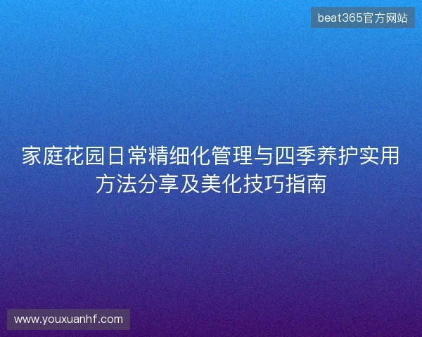 家庭花园日常精细化管理与四季养护实用方法分享及美化技巧指南 家庭花园日常精细化管理与四季养护实用方法分享及美化技巧指南