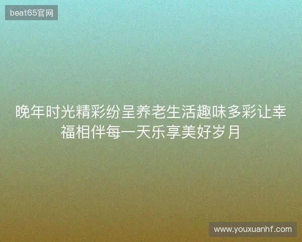 晚年时光精彩纷呈养老生活趣味多彩让幸福相伴每一天乐享美好岁月