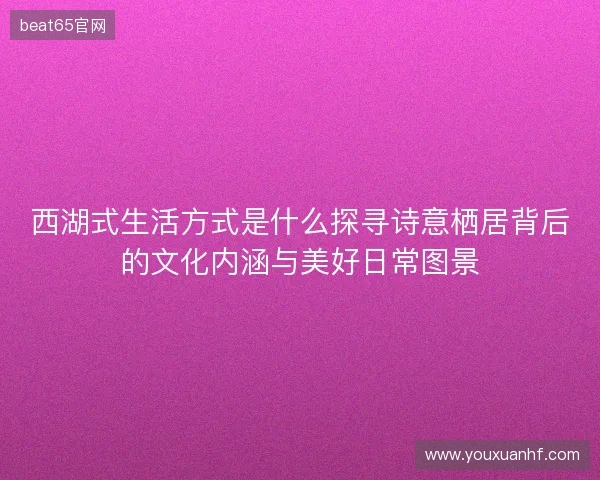 西湖式生活方式是什么探寻诗意栖居背后的文化内涵与美好日常图景