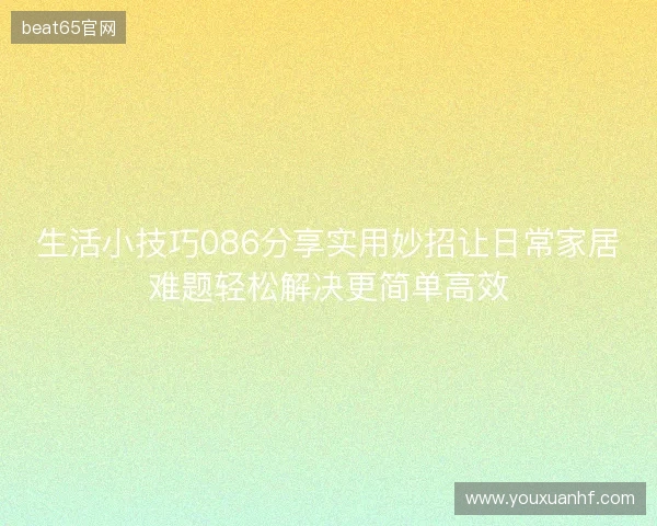 生活小技巧086分享实用妙招让日常家居难题轻松解决更简单高效 生活小技巧086分享实用妙招让日常家居难题轻松解决更简单高效